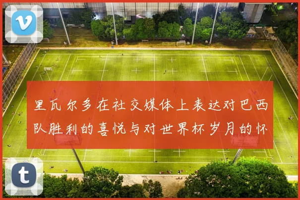 里瓦尔多在社交媒体上表达对巴西队胜利的喜悦与对世界杯岁月的怀念
