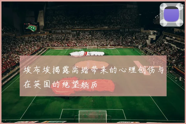 埃布埃揭露离婚带来的心理创伤与在英国的绝望经历