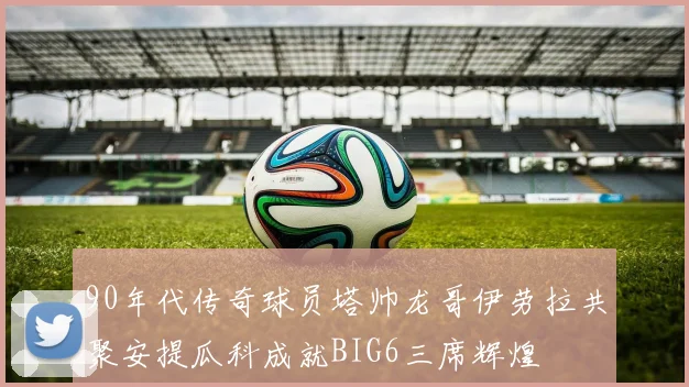 90年代传奇球员塔帅龙哥伊劳拉共聚安提瓜科成就BIG6三席辉煌