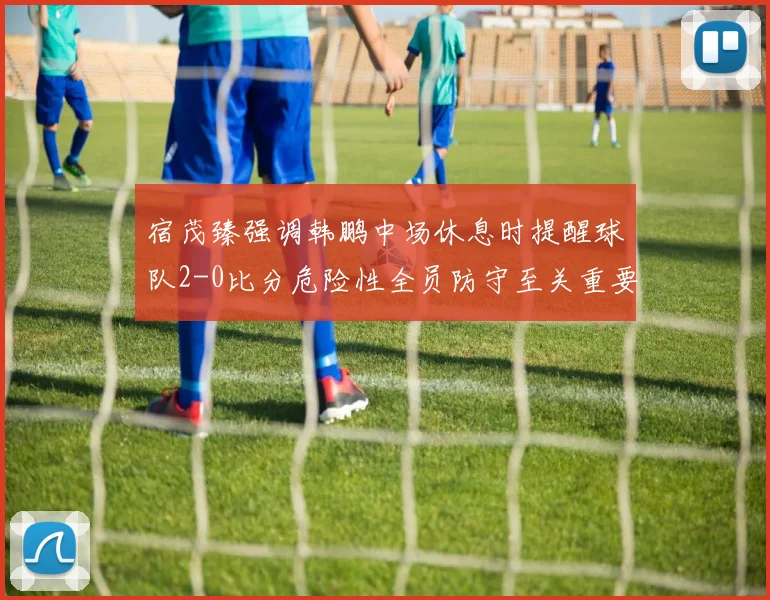 宿茂臻强调韩鹏中场休息时提醒球队2-0比分危险性全员防守至关重要