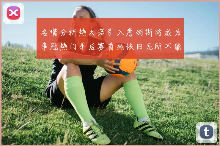 名嘴分析热火若引入詹姆斯将成为争冠热门季后赛首轮依旧无所不能