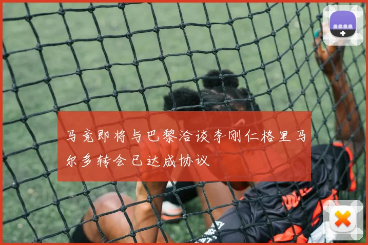 马竞即将与巴黎洽谈李刚仁格里马尔多转会已达成协议