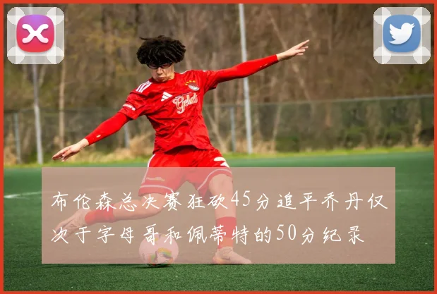 布伦森总决赛狂砍45分追平乔丹仅次于字母哥和佩蒂特的50分纪录