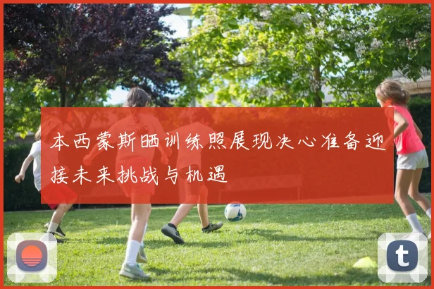 本西蒙斯晒训练照展现决心准备迎接未来挑战与机遇
