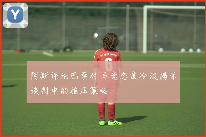 阿斯评论巴萨对马竞态度冷淡揭示谈判中的施压策略