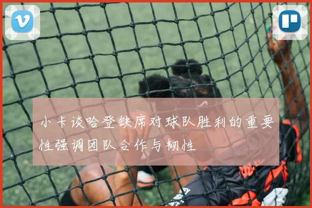 小卡谈哈登缺席对球队胜利的重要性强调团队合作与韧性