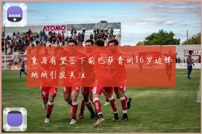 皇马有望签下前巴萨青训16岁边锋纳纳引发关注