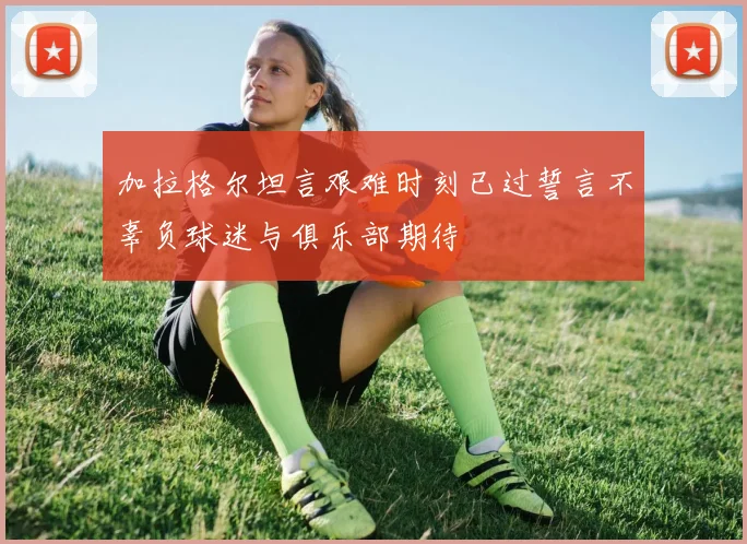 加拉格尔坦言艰难时刻已过誓言不辜负球迷与俱乐部期待