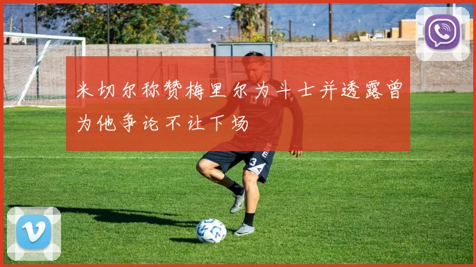 米切尔称赞梅里尔为斗士并透露曾为他争论不让下场