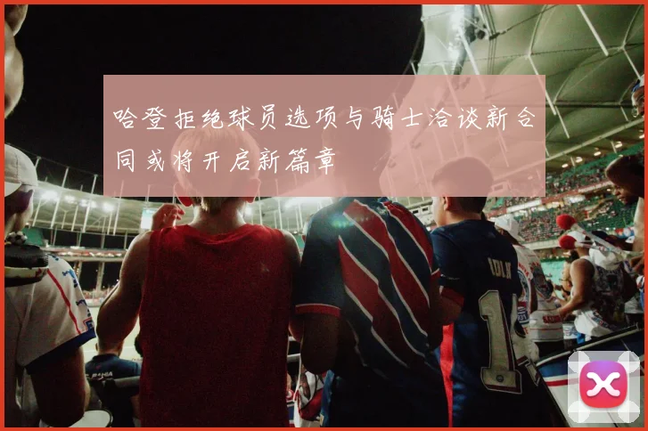 哈登拒绝球员选项与骑士洽谈新合同或将开启新篇章