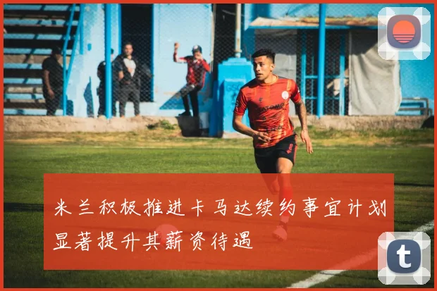 米兰积极推进卡马达续约事宜计划显著提升其薪资待遇