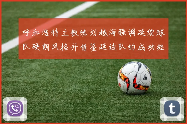 呼和浩特主教练刘越海强调延续球队硬朗风格并借鉴延边队的成功经验