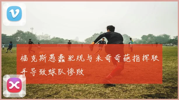 福克斯愚蠢犯规与米奇奇葩指挥联手导致球队惨败