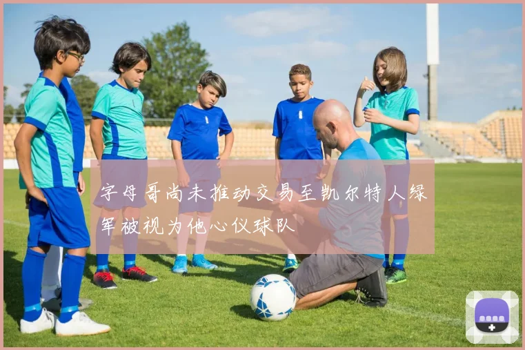字母哥尚未推动交易至凯尔特人绿军被视为他心仪球队