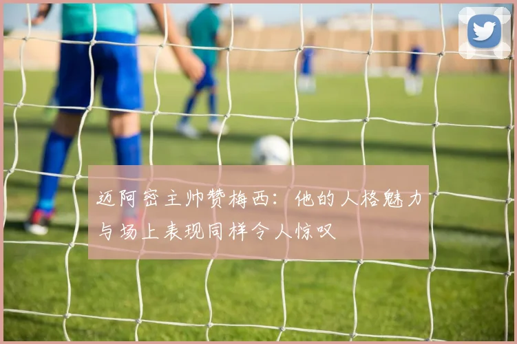 迈阿密主帅赞梅西：他的人格魅力与场上表现同样令人惊叹