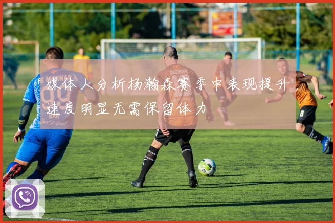 媒体人分析杨瀚森赛季中表现提升速度明显无需保留体力