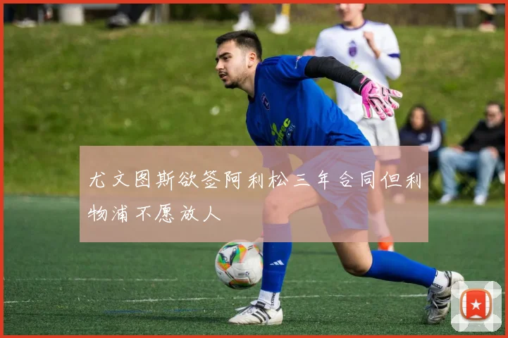 尤文图斯欲签阿利松三年合同但利物浦不愿放人