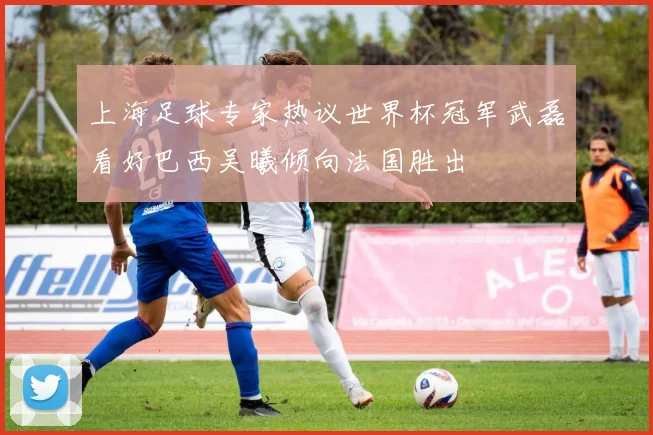 上海足球专家热议世界杯冠军武磊看好巴西吴曦倾向法国胜出