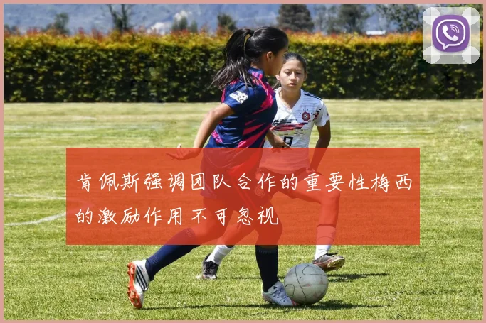 肯佩斯强调团队合作的重要性梅西的激励作用不可忽视